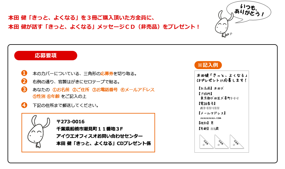 
本田 健「きっと、よくなる」を３冊ご購入頂いた方全員に、
本田 健が話す「きっと、よくなる」メッセージＣＤ（非売品）をプレゼント！
[応募要項]
１）本のカバーについている、三角形の応募券を切り取る。
２）右例の通り、官製はがきにセロテープで貼る。
３）あなたの  ①お名前  ②ご住所  ③お電話番号  ④メールアドレス⑤性別 ⑥年齢 をご記入の上
４）下記の住所まで郵送してください。
〒273-0016
千葉県船橋市潮見町１１番地３F
アイウエオフィスオお問い合わせセンター
本田 健「きっと、よくなる」CDプレゼント係

[※記入例]画像				