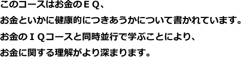 このコースはお金のＥＱ、お金といかに健康的につきあうかについて書かれています。お金のＩＱコースと同時並行で学ぶことにより、お金に関する理解がより深まります。