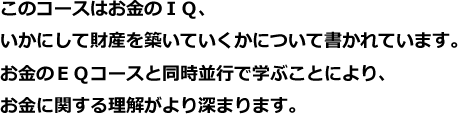 このコースはお金のＩＱ、いかにして財産を築いていくかについて書かれています。お金のＥＱコースと同時並行で学ぶことにより、お金に関する理解がより深まります。