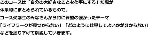 このコースは「自分の大好きなことを仕事にする」知恵が体系的にまとめられているもので、コース受講生のみなさんから特に要望の強かったテーマ「ライフワークが見つからない」「どのように仕事してよいかが分からない」などを掘り下げて解説していきます。